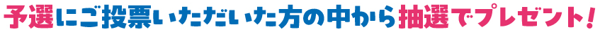 予選にご投票いただいた方の中から抽選でプレゼント！